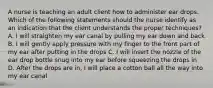 A nurse is teaching an adult client how to administer ear drops. Which of the following statements should the nurse identify as an indication that the client understands the proper techniques? A. I will straighten my ear canal by pulling my ear down and back B. I will gently apply pressure with my finger to the front part of my ear after putting in the drops C. I will insert the nozzle of the ear drop bottle snug into my ear before squeezing the drops in D. After the drops are in, I will place a cotton ball all the way into my ear canal