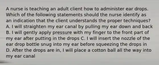 A nurse is teaching an adult client how to administer ear drops. Which of the following statements should the nurse identify as an indication that the client understands the proper techniques? A. I will straighten my ear canal by pulling my ear down and back B. I will gently apply pressure with my finger to the front part of my ear after putting in the drops C. I will insert the nozzle of the ear drop bottle snug into my ear before squeezing the drops in D. After the drops are in, I will place a cotton ball all the way into my ear canal