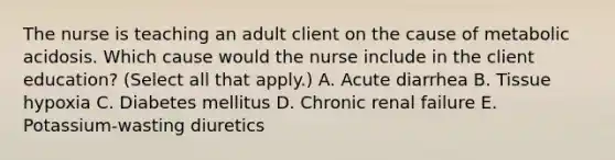 The nurse is teaching an adult client on the cause of metabolic acidosis. Which cause would the nurse include in the client​ education? (Select all that​ apply.) A. Acute diarrhea B. Tissue hypoxia C. Diabetes mellitus D. Chronic renal failure E. ​Potassium-wasting diuretics