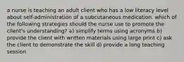 a nurse is teaching an adult client who has a low literacy level about self-administration of a subcutaneous medication. which of the following strategies should the nurse use to promote the client's understanding? a) simplify terms using acronyms b) provide the client with written materials using large print c) ask the client to demonstrate the skill d) provide a long teaching session