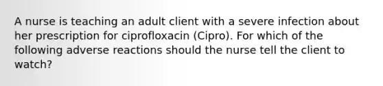 A nurse is teaching an adult client with a severe infection about her prescription for ciprofloxacin (Cipro). For which of the following adverse reactions should the nurse tell the client to watch?