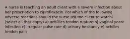 A nurse is teaching an adult client with a severe infection about her prescription to ciprofloxacin. For which of the following adverse reactions should the nurse tell the client to watch? (select all that apply) a) achillies tendon rupture b) vaginal yeast infection c) irregular pulse rate d) urinary hesitancy e) achilles tendon pain