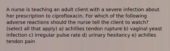 A nurse is teaching an adult client with a severe infection about her prescription to ciprofloxacin. For which of the following adverse reactions should the nurse tell the client to watch? (select all that apply) a) achillies tendon rupture b) vaginal yeast infection c) irregular pulse rate d) urinary hesitancy e) achilles tendon pain