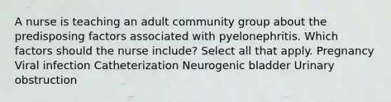 A nurse is teaching an adult community group about the predisposing factors associated with pyelonephritis. Which factors should the nurse include? Select all that apply. Pregnancy Viral infection Catheterization Neurogenic bladder Urinary obstruction