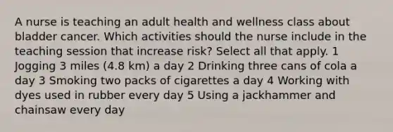 A nurse is teaching an adult health and wellness class about bladder cancer. Which activities should the nurse include in the teaching session that increase risk? Select all that apply. 1 Jogging 3 miles (4.8 km) a day 2 Drinking three cans of cola a day 3 Smoking two packs of cigarettes a day 4 Working with dyes used in rubber every day 5 Using a jackhammer and chainsaw every day