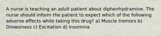 A nurse is teaching an adult patient about diphenhydramine. The nurse should inform the patient to expect which of the following adverse effects while taking this drug? a) Muscle tremors b) Drowsiness c) Excitation d) Insomnia