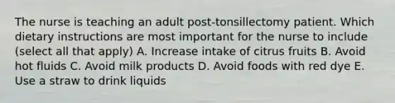 The nurse is teaching an adult post-tonsillectomy patient. Which dietary instructions are most important for the nurse to include (select all that apply) A. Increase intake of citrus fruits B. Avoid hot fluids C. Avoid milk products D. Avoid foods with red dye E. Use a straw to drink liquids