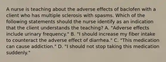 A nurse is teaching about the adverse effects of baclofen with a client who has multiple sclerosis with spasms. Which of the following statements should the nurse identify as an indication that the client understands the teaching? A. "Adverse effects include urinary frequency." B. "I should increase my fiber intake to counteract the adverse effect of diarrhea." C. "This medication can cause addiction." D. "I should not stop taking this medication suddenly."