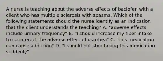 A nurse is teaching about the adverse effects of baclofen with a client who has multiple sclerosis with spasms. Which of the following statements should the nurse identify as an indication that the client understands the teaching? A. "adverse effects include urinary frequency" B. "I should increase my fiber intake to counteract the adverse effect of diarrhea" C. "this medication can cause addiction" D. "I should not stop taking this medication suddenly"