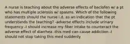 A nurse is teaching about the adverse effects of baclofen w/ a pt who has multiple sclerosis w/ spasms. Which of the following statements should the nurse i.d. as an indication that the pt understands the teaching? -adverse effects include urinary frequency -I should increase my fiber intake to counteract the adverse effect of diarrhea -this med can cause addiction -I should not stop taking this med suddenly