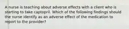 A nurse is teaching about adverse effects with a client who is starting to take captopril. Which of the following findings should the nurse identify as an adverse effect of the medication to report to the provider?