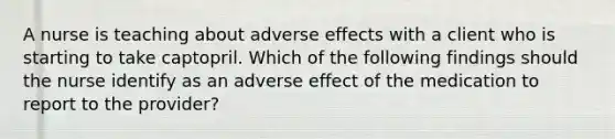 A nurse is teaching about adverse effects with a client who is starting to take captopril. Which of the following findings should the nurse identify as an adverse effect of the medication to report to the provider?