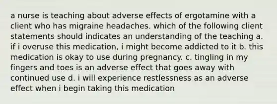 a nurse is teaching about adverse effects of ergotamine with a client who has migraine headaches. which of the following client statements should indicates an understanding of the teaching a. if i overuse this medication, i might become addicted to it b. this medication is okay to use during pregnancy. c. tingling in my fingers and toes is an adverse effect that goes away with continued use d. i will experience restlessness as an adverse effect when i begin taking this medication