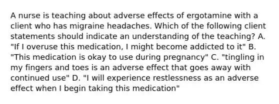 A nurse is teaching about adverse effects of ergotamine with a client who has migraine headaches. Which of the following client statements should indicate an understanding of the teaching? A. "If I overuse this medication, I might become addicted to it" B. "This medication is okay to use during pregnancy" C. "tingling in my fingers and toes is an adverse effect that goes away with continued use" D. "I will experience restlessness as an adverse effect when I begin taking this medication"