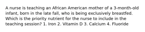 A nurse is teaching an African American mother of a 3-month-old infant, born in the late fall, who is being exclusively breastfed. Which is the priority nutrient for the nurse to include in the teaching session? 1. Iron 2. Vitamin D 3. Calcium 4. Fluoride