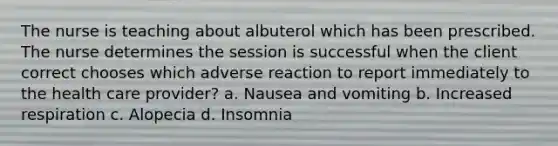 The nurse is teaching about albuterol which has been prescribed. The nurse determines the session is successful when the client correct chooses which adverse reaction to report immediately to the health care provider? a. Nausea and vomiting b. Increased respiration c. Alopecia d. Insomnia