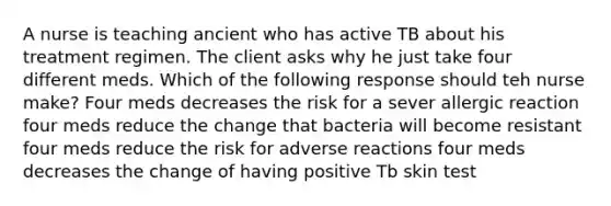 A nurse is teaching ancient who has active TB about his treatment regimen. The client asks why he just take four different meds. Which of the following response should teh nurse make? Four meds decreases the risk for a sever allergic reaction four meds reduce the change that bacteria will become resistant four meds reduce the risk for adverse reactions four meds decreases the change of having positive Tb skin test