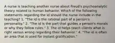 A nurse is teaching another nurse about Freud's psychoanalytic theory related to human behavior. Which of the following statements regarding the id should the nurse include in the teaching? 1. "The id is the rational part of a person's personality." 2. "The id is the part that guides a person's morals or why they follow rules." 3. The id helps teach clients what is right versus wrong regarding their behavior." 4. "The id is often an area that is used for instant gratification."