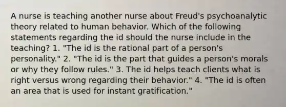 A nurse is teaching another nurse about Freud's psychoanalytic theory related to human behavior. Which of the following statements regarding the id should the nurse include in the teaching? 1. "The id is the rational part of a person's personality." 2. "The id is the part that guides a person's morals or why they follow rules." 3. The id helps teach clients what is right versus wrong regarding their behavior." 4. "The id is often an area that is used for instant gratification."