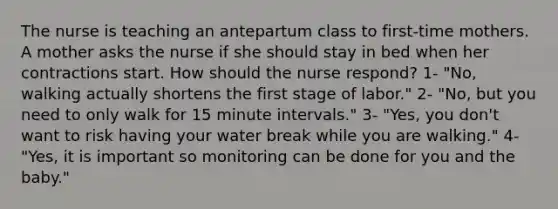 The nurse is teaching an antepartum class to first-time mothers. A mother asks the nurse if she should stay in bed when her contractions start. How should the nurse respond? 1- "No, walking actually shortens the first stage of labor." 2- "No, but you need to only walk for 15 minute intervals." 3- "Yes, you don't want to risk having your water break while you are walking." 4- "Yes, it is important so monitoring can be done for you and the baby."