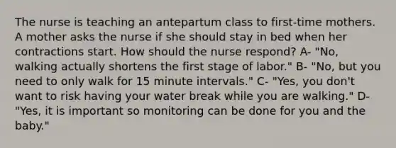 The nurse is teaching an antepartum class to first-time mothers. A mother asks the nurse if she should stay in bed when her contractions start. How should the nurse respond? A- "No, walking actually shortens the first stage of labor." B- "No, but you need to only walk for 15 minute intervals." C- "Yes, you don't want to risk having your water break while you are walking." D- "Yes, it is important so monitoring can be done for you and the baby."