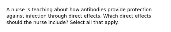 A nurse is teaching about how antibodies provide protection against infection through direct effects. Which direct effects should the nurse include? Select all that apply.