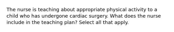 The nurse is teaching about appropriate physical activity to a child who has undergone cardiac surgery. What does the nurse include in the teaching plan? Select all that apply.