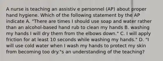 A nurse is teaching an assistiv e personnel (AP) about proper hand hygiene. Which of the following statement by the AP indicate A. "There are times I should use soap and water rather than an alcohol-based hand rub to clean my hands B. washing my hands I will dry them from the elbows down." C. I will apply friction for at least 10 seconds while washing my hands." D. "I will use cold water when I wash my hands to protect my skin from becoming too dry."s an understanding of the teaching?