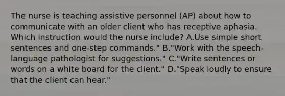 The nurse is teaching assistive personnel (AP) about how to communicate with an older client who has receptive aphasia. Which instruction would the nurse include? A.Use simple short sentences and one-step commands." B."Work with the speech-language pathologist for suggestions." C."Write sentences or words on a white board for the client." D."Speak loudly to ensure that the client can hear."