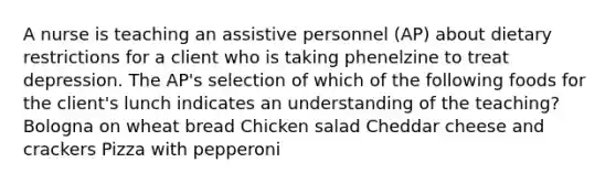 A nurse is teaching an assistive personnel (AP) about dietary restrictions for a client who is taking phenelzine to treat depression. The AP's selection of which of the following foods for the client's lunch indicates an understanding of the teaching? Bologna on wheat bread Chicken salad Cheddar cheese and crackers Pizza with pepperoni