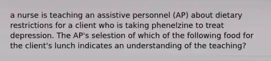 a nurse is teaching an assistive personnel (AP) about dietary restrictions for a client who is taking phenelzine to treat depression. The AP's selestion of which of the following food for the client's lunch indicates an understanding of the teaching?