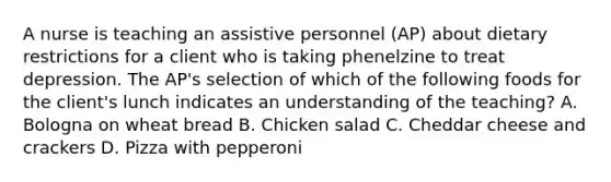 A nurse is teaching an assistive personnel (AP) about dietary restrictions for a client who is taking phenelzine to treat depression. The AP's selection of which of the following foods for the client's lunch indicates an understanding of the teaching? A. Bologna on wheat bread B. Chicken salad C. Cheddar cheese and crackers D. Pizza with pepperoni