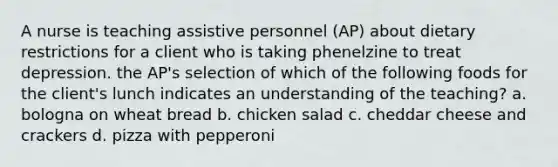 A nurse is teaching assistive personnel (AP) about dietary restrictions for a client who is taking phenelzine to treat depression. the AP's selection of which of the following foods for the client's lunch indicates an understanding of the teaching? a. bologna on wheat bread b. chicken salad c. cheddar cheese and crackers d. pizza with pepperoni