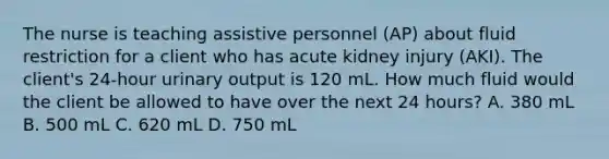 The nurse is teaching assistive personnel (AP) about fluid restriction for a client who has acute kidney injury (AKI). The client's 24-hour urinary output is 120 mL. How much fluid would the client be allowed to have over the next 24 hours? A. 380 mL B. 500 mL C. 620 mL D. 750 mL