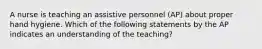 A nurse is teaching an assistive personnel (AP) about proper hand hygiene. Which of the following statements by the AP indicates an understanding of the teaching?