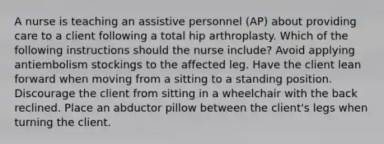 A nurse is teaching an assistive personnel (AP) about providing care to a client following a total hip arthroplasty. Which of the following instructions should the nurse include? Avoid applying antiembolism stockings to the affected leg. Have the client lean forward when moving from a sitting to a standing position. Discourage the client from sitting in a wheelchair with the back reclined. Place an abductor pillow between the client's legs when turning the client.