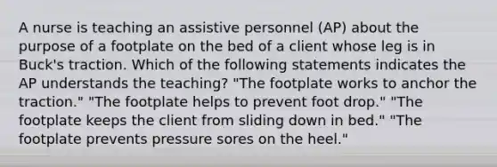 A nurse is teaching an assistive personnel (AP) about the purpose of a footplate on the bed of a client whose leg is in Buck's traction. Which of the following statements indicates the AP understands the teaching? "The footplate works to anchor the traction." "The footplate helps to prevent foot drop." "The footplate keeps the client from sliding down in bed." "The footplate prevents pressure sores on the heel."