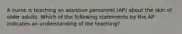 A nurse is teaching an assistive personnel (AP) about the skin of older adults. Which of the following statements by the AP indicates an understanding of the teaching?