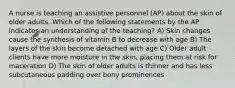 A nurse is teaching an assistive personnel (AP) about the skin of older adults. Which of the following statements by the AP indicates an understanding of the teaching? A) Skin changes cause the synthesis of vitamin B to decrease with age B) The layers of the skin become detached with age C) Older adult clients have more moisture in the skin, placing them at risk for maceration D) The skin of older adults is thinner and has less subcutaneous padding over bony prominences