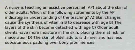 A nurse is teaching an assistive personnel (AP) about the skin of older adults. Which of the following statements by the AP indicates an understanding of the teaching? A) Skin changes cause the synthesis of vitamin B to decrease with age B) The layers of the skin become detached with age C) Older adult clients have more moisture in the skin, placing them at risk for maceration D) The skin of older adults is thinner and has less subcutaneous padding over bony prominences