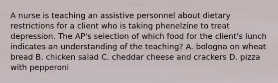 A nurse is teaching an assistive personnel about dietary restrictions for a client who is taking phenelzine to treat depression. The AP's selection of which food for the client's lunch indicates an understanding of the teaching? A. bologna on wheat bread B. chicken salad C. cheddar cheese and crackers D. pizza with pepperoni