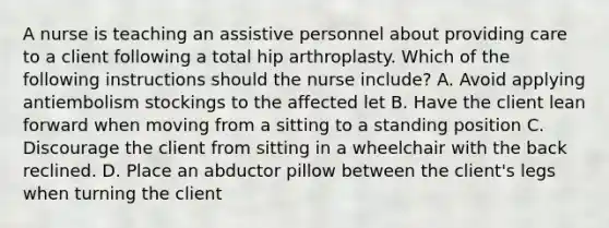 A nurse is teaching an assistive personnel about providing care to a client following a total hip arthroplasty. Which of the following instructions should the nurse include? A. Avoid applying antiembolism stockings to the affected let B. Have the client lean forward when moving from a sitting to a standing position C. Discourage the client from sitting in a wheelchair with the back reclined. D. Place an abductor pillow between the client's legs when turning the client