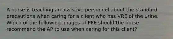 A nurse is teaching an assistive personnel about the standard precautions when caring for a client who has VRE of the urine. Which of the following images of PPE should the nurse recommend the AP to use when caring for this client?