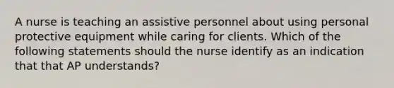 A nurse is teaching an assistive personnel about using personal protective equipment while caring for clients. Which of the following statements should the nurse identify as an indication that that AP understands?