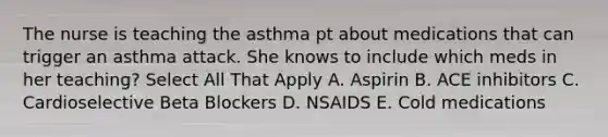 The nurse is teaching the asthma pt about medications that can trigger an asthma attack. She knows to include which meds in her teaching? Select All That Apply A. Aspirin B. ACE inhibitors C. Cardioselective Beta Blockers D. NSAIDS E. Cold medications