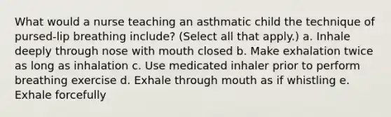 What would a nurse teaching an asthmatic child the technique of pursed-lip breathing include? (Select all that apply.) a. Inhale deeply through nose with mouth closed b. Make exhalation twice as long as inhalation c. Use medicated inhaler prior to perform breathing exercise d. Exhale through mouth as if whistling e. Exhale forcefully