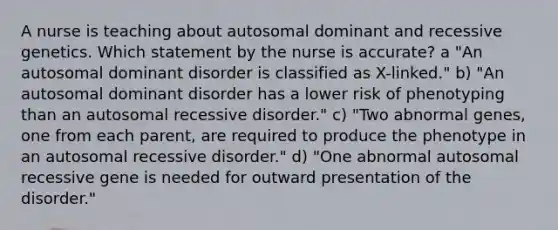 A nurse is teaching about autosomal dominant and recessive genetics. Which statement by the nurse is accurate? a "An autosomal dominant disorder is classified as X-linked." b) "An autosomal dominant disorder has a lower risk of phenotyping than an autosomal recessive disorder." c) "Two abnormal genes, one from each parent, are required to produce the phenotype in an autosomal recessive disorder." d) "One abnormal autosomal recessive gene is needed for outward presentation of the disorder."