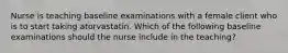 Nurse is teaching baseline examinations with a female client who is to start taking atorvastatin. Which of the following baseline examinations should the nurse include in the teaching?