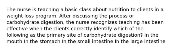 The nurse is teaching a basic class about nutrition to clients in a weight loss program. After discussing the process of carbohydrate digestion, the nurse recognizes teaching has been effective when the clients correctly identify which of the following as the primary site of carbohydrate digestion? In the mouth In the stomach In the small intestine In the large intestine