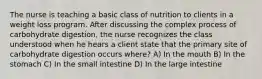 The nurse is teaching a basic class of nutrition to clients in a weight loss program. After discussing the complex process of carbohydrate digestion, the nurse recognizes the class understood when he hears a client state that the primary site of carbohydrate digestion occurs where? A) In the mouth B) In the stomach C) In the small intestine D) In the large intestine